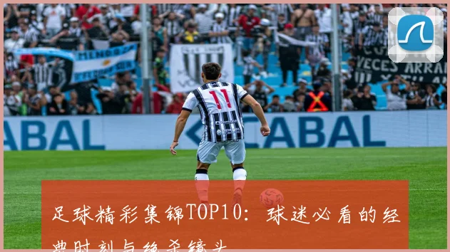 足球精彩集锦TOP10：球迷必看的经典时刻与绝杀镜头